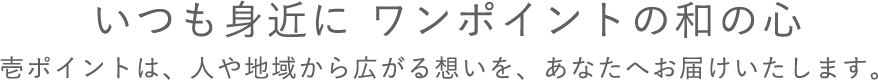 いつも身近に ワンポイントの和の心壱ポイントは、人や地域から広がる想いを、あなたへお届けいたします。